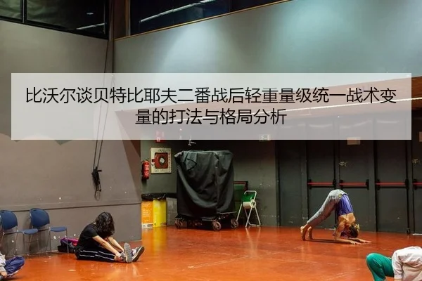 比沃尔谈贝特比耶夫二番战后轻重量级统一战术变量的打法与格局分析